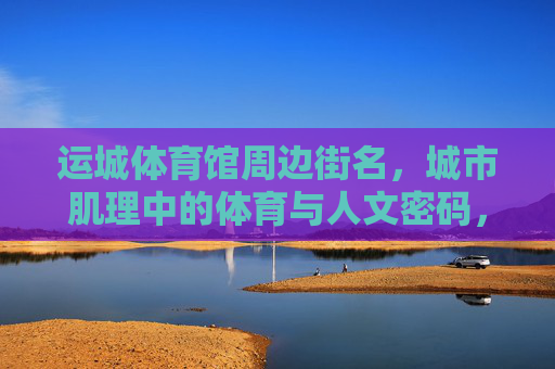 运城体育馆周边街名，城市肌理中的体育与人文密码，运城体育馆周边街名，城市肌理中的体育人文密码