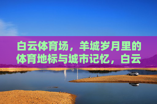白云体育场,羊城岁月里的体育地标与城市记忆,白云体育场,羊城岁月的体育地标与城市记忆 白云体育场,羊城岁月里的体育地标与城市记忆,白云体育场,羊城岁月的体育地标与城市记忆