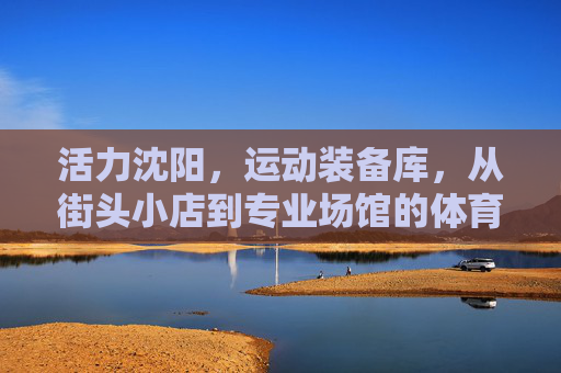 活力沈阳,运动装备库,从街头小店到专业场馆的体育用品烟火气 活力沈阳,运动装备库,从街头小店到专业场馆的体育用品烟火气