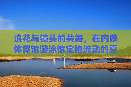 浪花与镜头的共舞，在内蒙体育馆游泳馆定格流动的夏天，浪花镜头共舞，内蒙游泳馆定格流动夏