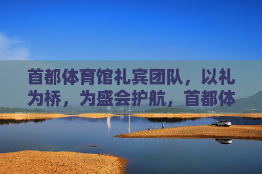 首都体育馆礼宾团队，以礼为桥，为盛会护航，首都体育馆礼宾团队，以礼为桥护航盛会