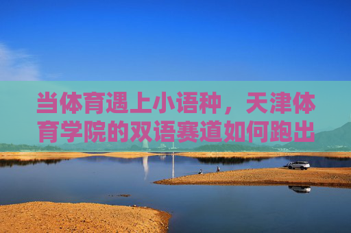 当体育遇上小语种，天津体育学院的双语赛道如何跑出国际范？天津体育学院双语赛道，体育小语种跑出国际范