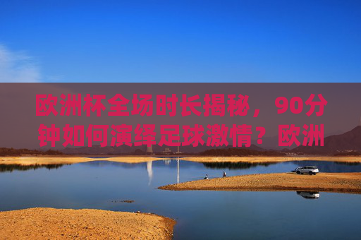 欧洲杯全场时长揭秘，90分钟如何演绎足球激情？欧洲杯90分钟时长揭秘，足球激情演绎