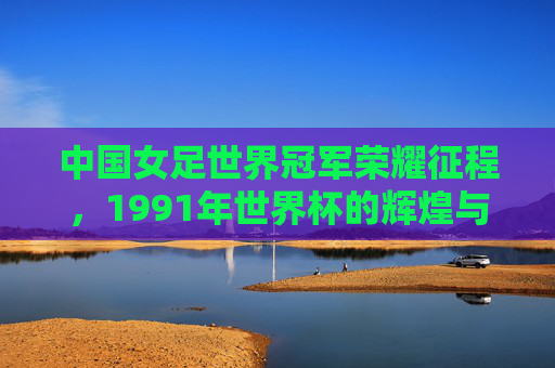中国女足世界冠军荣耀征程,1991年世界杯的辉煌与铿锵玫瑰的永恒精神,中国女足1991世界杯冠军,铿锵玫瑰的永恒荣耀征程 中国女足世界冠军荣耀征程,1991年世界杯的辉煌与铿锵玫瑰的永恒精神,中国女足1991世界杯冠军,铿锵玫瑰的永恒荣耀征程