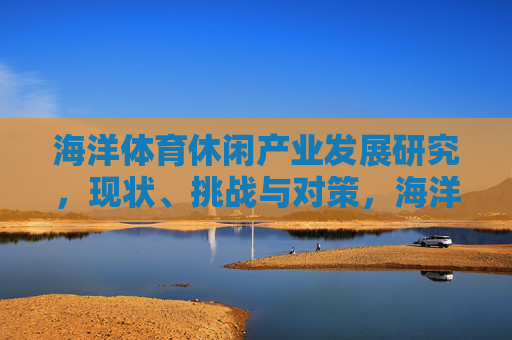 海洋体育休闲产业发展研究,现状、挑战与对策,海洋体育休闲产业发展研究,现状、挑战与对策 海洋体育休闲产业发展研究,现状、挑战与对策,海洋体育休闲产业发展研究,现状、挑战与对策