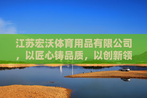 江苏宏沃体育用品有限公司,以匠心铸品质,以创新领未来,宏沃体育,匠心铸品质,创新领未来 江苏宏沃体育用品有限公司,以匠心铸品质,以创新领未来,宏沃体育,匠心铸品质,创新领未来