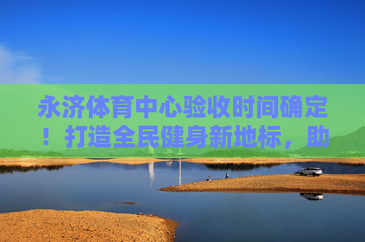 永济体育中心验收时间确定!打造全民健身新地标,助力城市活力升级,永济体育中心验收时间确定!全民健身新地标助力城市活力升级 永济体育中心验收时间确定!打造全民健身新地标,助力城市活力升级,永济体育中心验收时间确定!全民健身新地标助力城市活力升级