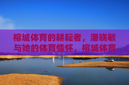 榕城体育的耕耘者，潘晓敏与她的体育情怀，榕城体育耕耘者潘晓敏，体育情怀