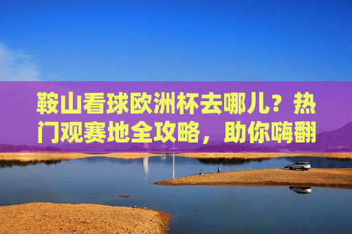 鞍山看球欧洲杯去哪儿?热门观赛地全攻略,助你嗨翻夏夜!鞍山欧洲杯观赛地全攻略,嗨翻夏夜看球指南 鞍山看球欧洲杯去哪儿?热门观赛地全攻略,助你嗨翻夏夜!鞍山欧洲杯观赛地全攻略,嗨翻夏夜看球指南
