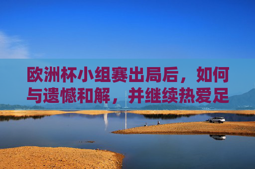 欧洲杯小组赛出局后,如何与遗憾和解,并继续热爱足球,欧洲杯小组赛出局,与遗憾和解,继续热爱足球 欧洲杯小组赛出局后,如何与遗憾和解,并继续热爱足球,欧洲杯小组赛出局,与遗憾和解,继续热爱足球