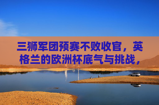 三狮军团预赛不败收官，英格兰的欧洲杯底气与挑战，三狮军团预赛不败收官，欧洲杯底气与挑战