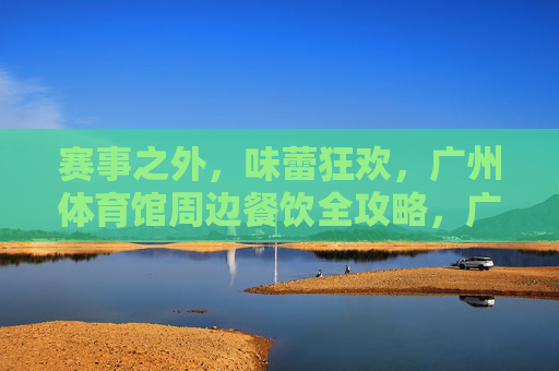 赛事之外,味蕾狂欢,广州体育馆周边餐饮全攻略,广州体育馆周边,赛事之外的味蕾狂欢全攻略 赛事之外,味蕾狂欢,广州体育馆周边餐饮全攻略,广州体育馆周边,赛事之外的味蕾狂欢全攻略
