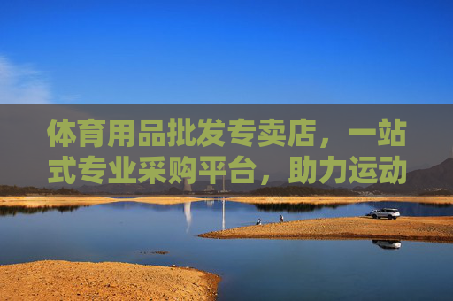体育用品批发专卖店，一站式专业采购平台，助力运动事业腾飞，一站式体育用品批发采购平台，助力运动事业腾飞