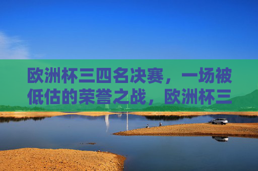 欧洲杯三四名决赛，一场被低估的荣誉之战，欧洲杯三四名决赛，被低估的荣誉之战