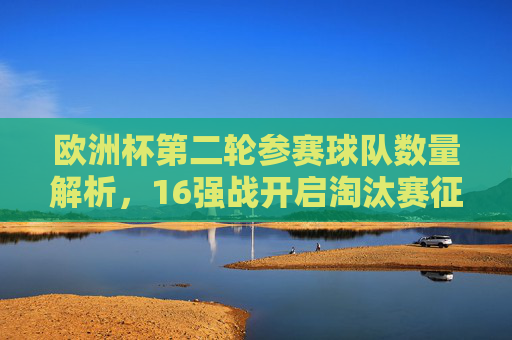 欧洲杯第二轮参赛球队数量解析，16强战开启淘汰赛征程，欧洲杯16强淘汰赛征程启幕