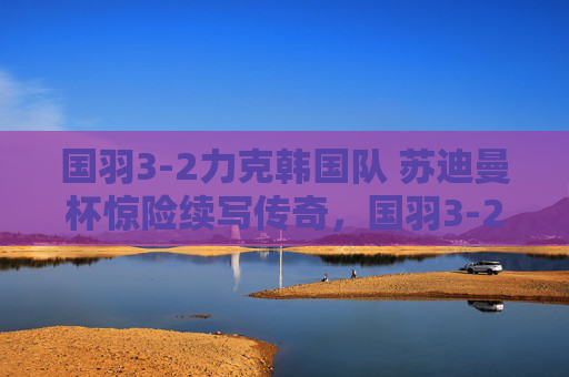 国羽3-2力克韩国队 苏迪曼杯惊险续写传奇,国羽3-2力克韩国 苏迪曼杯惊险续写传奇 国羽3-2力克韩国队 苏迪曼杯惊险续写传奇,国羽3-2力克韩国 苏迪曼杯惊险续写传奇