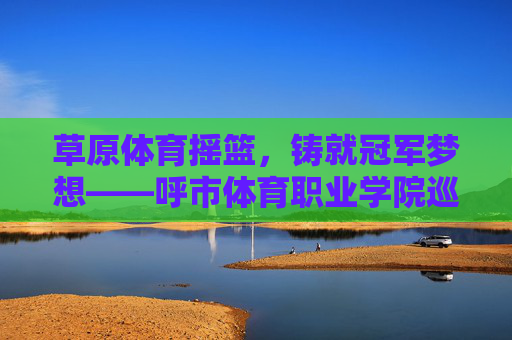 草原体育摇篮,铸就冠军梦想——呼市体育职业学院巡礼,草原体育摇篮,铸就冠军梦想——呼市体育职业学院巡礼 草原体育摇篮,铸就冠军梦想——呼市体育职业学院巡礼,草原体育摇篮,铸就冠军梦想——呼市体育职业学院巡礼