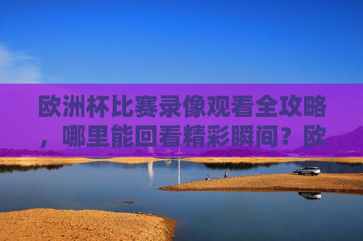 欧洲杯比赛录像观看全攻略,哪里能回看精彩瞬间?欧洲杯比赛录像回看全攻略 欧洲杯比赛录像观看全攻略,哪里能回看精彩瞬间?欧洲杯比赛录像回看全攻略