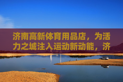 济南高新体育用品店,为活力之城注入运动新动能,济南高新体育用品店为活力之城注入运动新动能 济南高新体育用品店,为活力之城注入运动新动能,济南高新体育用品店为活力之城注入运动新动能