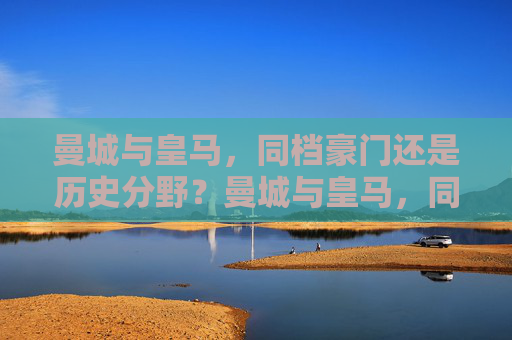 曼城与皇马,同档豪门还是历史分野?曼城与皇马,同档豪门还是历史分野? 曼城与皇马,同档豪门还是历史分野?曼城与皇马,同档豪门还是历史分野?
