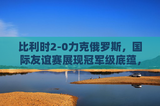 比利时2-0力克俄罗斯，国际友谊赛展现冠军级底蕴，比利时2-0胜俄罗斯 友谊赛展冠军底蕴