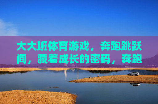 大大班体育游戏，奔跑跳跃间，藏着成长的密码，奔跑跳跃解锁大大班成长密码