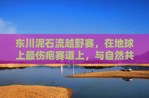 东川泥石流越野赛,在地球上最伤疤赛道上,与自然共舞的极限征途,东川泥石流越野赛,与地球伤疤共舞的极限征途 东川泥石流越野赛,在地球上最伤疤赛道上,与自然共舞的极限征途,东川泥石流越野赛,与地球伤疤共舞的极限征途