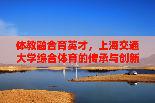 体教融合育英才,上海交通大学综合体育的传承与创新,体教融合育英才,上海交大综合体育的传承与创新 体教融合育英才,上海交通大学综合体育的传承与创新,体教融合育英才,上海交大综合体育的传承与创新