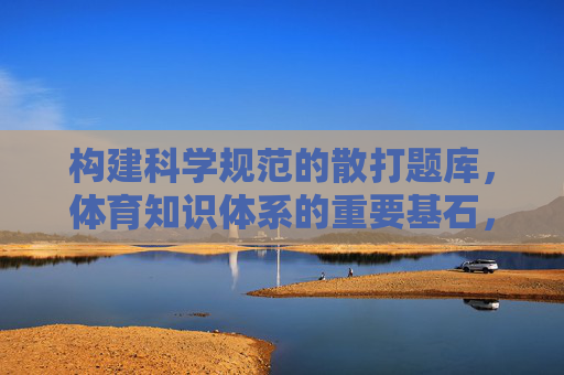 构建科学规范的散打题库，体育知识体系的重要基石，科学构建散打题库，夯实体育知识体系基石