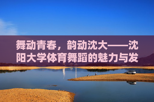 舞动青春,韵动沈大——沈阳大学体育舞蹈的魅力与发展 舞动青春,韵动沈大——沈阳大学体育舞蹈的魅力与发展