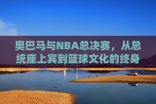 奥巴马与NBA总决赛,从总统座上宾到篮球文化的终身球迷,奥巴马,从NBA总决赛总统座上宾到篮球文化终身球迷 奥巴马与NBA总决赛,从总统座上宾到篮球文化的终身球迷,奥巴马,从NBA总决赛总统座上宾到篮球文化终身球迷