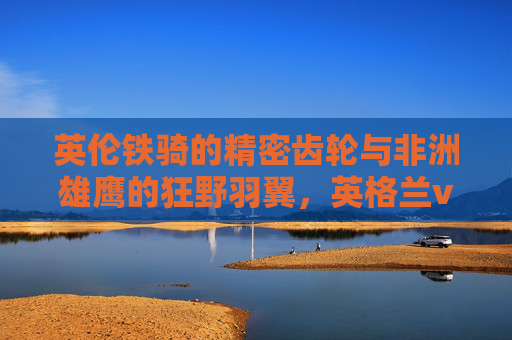 英伦铁骑的精密齿轮与非洲雄鹰的狂野羽翼,英格兰vs尼日利亚的足球对话,英伦齿轮与非洲羽翼,足球的精密与狂野对话 英伦铁骑的精密齿轮与非洲雄鹰的狂野羽翼,英格兰vs尼日利亚的足球对话,英伦齿轮与非洲羽翼,足球的精密与狂野对话