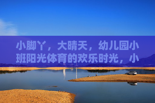 小脚丫,大晴天,幼儿园小班阳光体育的欢乐时光,小脚丫大晴天,阳光体育欢乐时光 小脚丫,大晴天,幼儿园小班阳光体育的欢乐时光,小脚丫大晴天,阳光体育欢乐时光