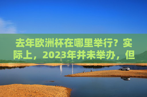 去年欧洲杯在哪里举行？实际上，2023年并未举办，但2021年与2024年的赛事更值得回顾，欧洲杯赛事回顾，2021年与2024年更值得关注（2023年未举办）