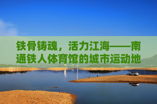 铁骨铸魂,活力江海——南通铁人体育馆的城市运动地标 铁骨铸魂,活力江海——南通铁人体育馆的城市运动地标