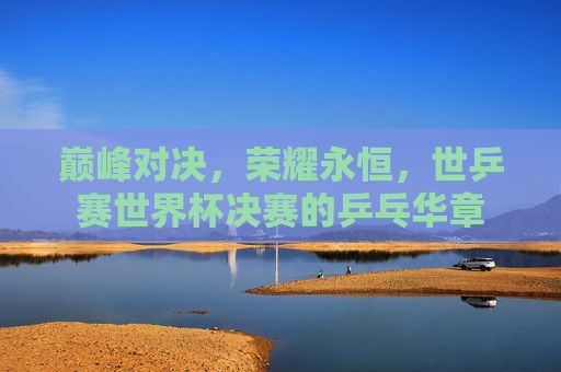 巅峰对决,荣耀永恒,世乒赛世界杯决赛的乒乓华章 巅峰对决,荣耀永恒,世乒赛世界杯决赛的乒乓华章