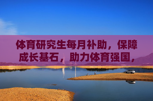 体育研究生每月补助,保障成长基石,助力体育强国,体育研究生月补,筑牢成长基石,助力体育强国 体育研究生每月补助,保障成长基石,助力体育强国,体育研究生月补,筑牢成长基石,助力体育强国