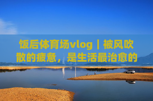 饭后体育场vlog｜被风吹散的疲惫，是生活最治愈的序章，饭后体育场，风吹散疲惫，治愈生活序章