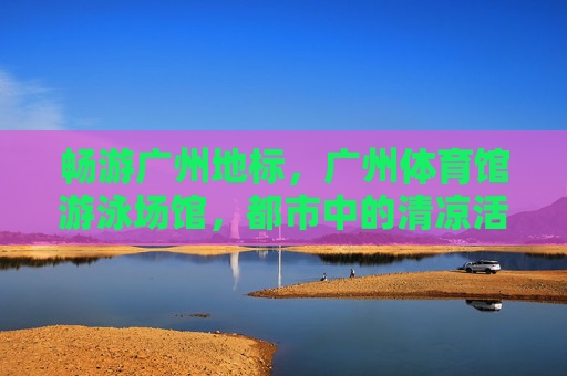 畅游广州地标，广州体育馆游泳场馆，都市中的清凉活力场，广州体育馆游泳场馆，都市清凉活力场