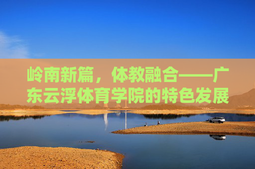 岭南新篇,体教融合——广东云浮体育学院的特色发展之路,岭南体教融合新篇,广东云浮体育学院的特色发展之路 岭南新篇,体教融合——广东云浮体育学院的特色发展之路,岭南体教融合新篇,广东云浮体育学院的特色发展之路