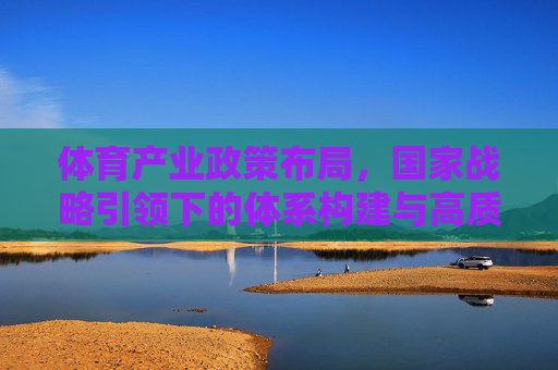 体育产业政策布局，国家战略引领下的体系构建与高质量发展