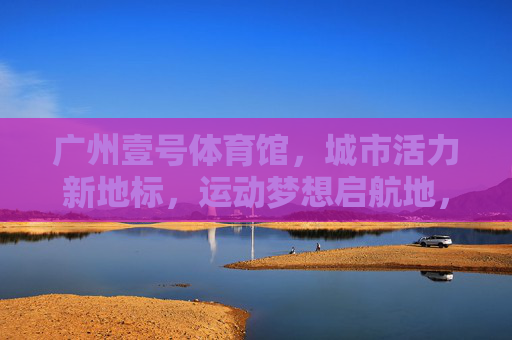 广州壹号体育馆,城市活力新地标,运动梦想启航地,广州壹号体育馆,活力地标,梦想启航 广州壹号体育馆,城市活力新地标,运动梦想启航地,广州壹号体育馆,活力地标,梦想启航