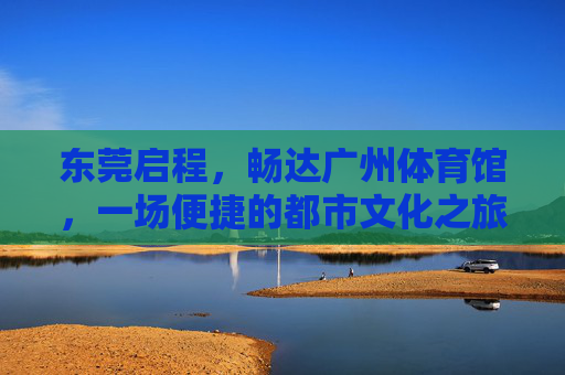 东莞启程,畅达广州体育馆,一场便捷的都市文化之旅,东莞启程,畅达广州体育馆,便捷都市文化之旅 东莞启程,畅达广州体育馆,一场便捷的都市文化之旅,东莞启程,畅达广州体育馆,便捷都市文化之旅