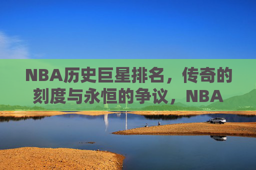 NBA历史巨星排名,传奇的刻度与永恒的争议,NBA历史巨星排名,传奇刻度与永恒争议 NBA历史巨星排名,传奇的刻度与永恒的争议,NBA历史巨星排名,传奇刻度与永恒争议