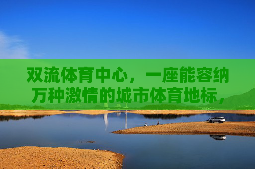 双流体育中心,一座能容纳万种激情的城市体育地标,双流体育中心,承载万种激情的城市地标 双流体育中心,一座能容纳万种激情的城市体育地标,双流体育中心,承载万种激情的城市地标