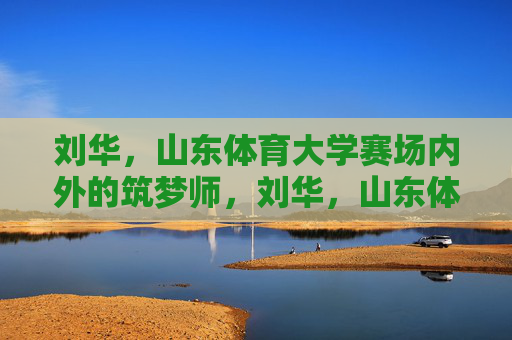 刘华,山东体育大学赛场内外的筑梦师,刘华,山东体育大学赛场内外的筑梦师 刘华,山东体育大学赛场内外的筑梦师,刘华,山东体育大学赛场内外的筑梦师