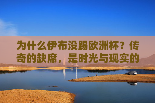 为什么伊布没踢欧洲杯?传奇的缺席,是时光与现实的必然,伊布缺席欧洲杯,传奇落幕的时光与现实必然 为什么伊布没踢欧洲杯?传奇的缺席,是时光与现实的必然,伊布缺席欧洲杯,传奇落幕的时光与现实必然
