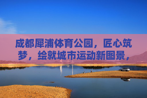 成都犀浦体育公园,匠心筑梦,绘就城市运动新图景,成都犀浦体育公园,匠心筑梦绘就城市运动新图景 成都犀浦体育公园,匠心筑梦,绘就城市运动新图景,成都犀浦体育公园,匠心筑梦绘就城市运动新图景
