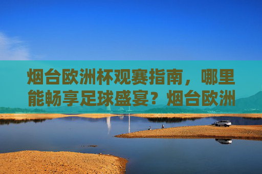 烟台欧洲杯观赛指南,哪里能畅享足球盛宴?烟台欧洲杯观赛指南,畅享足球盛宴 烟台欧洲杯观赛指南,哪里能畅享足球盛宴?烟台欧洲杯观赛指南,畅享足球盛宴