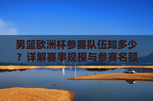 男篮欧洲杯参赛队伍知多少？详解赛事规模与参赛名额，男篮欧洲杯参赛队伍、赛事规模与名额详解